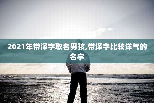 2021年带泽字取名男孩,带泽字比较洋气的名字
