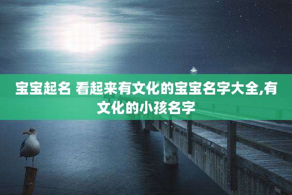 宝宝起名 看起来有文化的宝宝名字大全,有文化的小孩名字