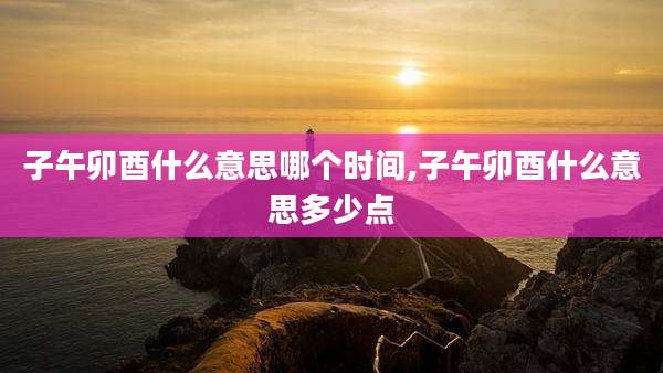 子午卯酉什么意思哪个时间,子午卯酉什么意思多少点