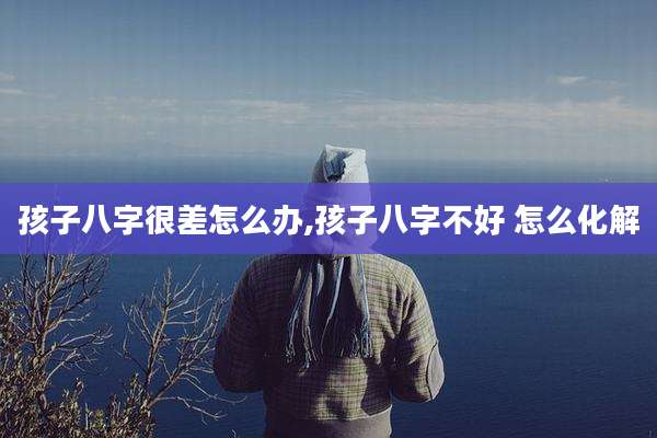 孩子八字很差怎么办,孩子八字不好 怎么化解