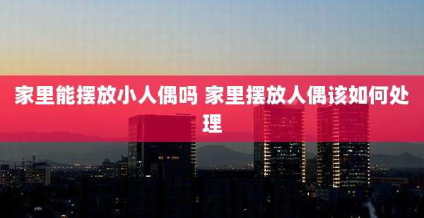 家里能摆放小人偶吗 家里摆放人偶该如何处理
