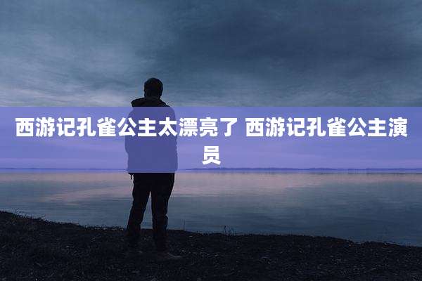 西游记孔雀公主太漂亮了 西游记孔雀公主演员