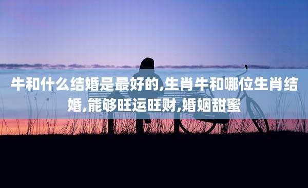 牛和什么结婚是最好的,生肖牛和哪位生肖结婚,能够旺运旺财,婚姻甜蜜