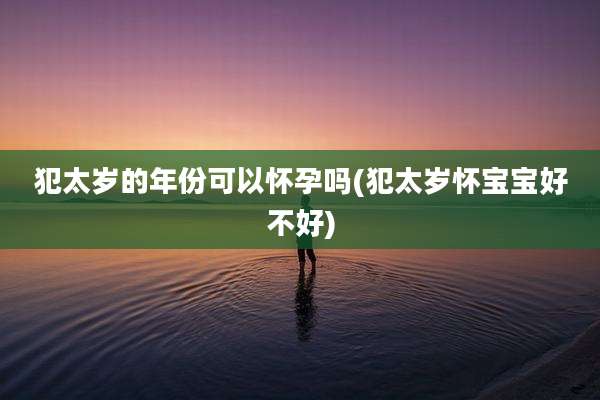 犯太岁的年份可以怀孕吗(犯太岁怀宝宝好不好)