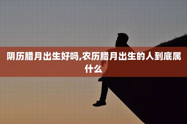 阴历腊月出生好吗,农历腊月出生的人到底属什么