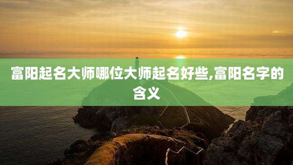 富阳起名大师哪位大师起名好些,富阳名字的含义