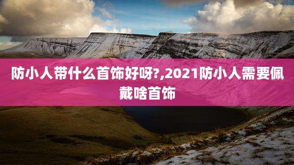 防小人带什么首饰好呀?,2021防小人需要佩戴啥首饰