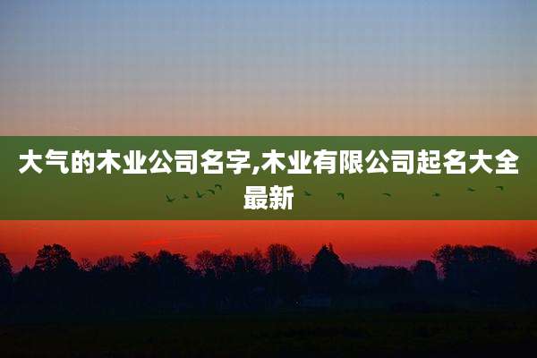 大气的木业公司名字,木业有限公司起名大全最新