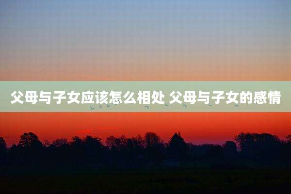 父母与子女应该怎么相处 父母与子女的感情