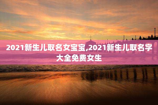 2021新生儿取名女宝宝,2021新生儿取名字大全免费女生