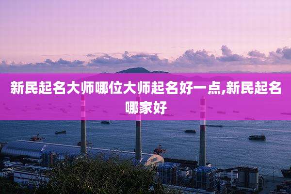 新民起名大师哪位大师起名好一点,新民起名哪家好