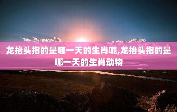 龙抬头指的是哪一天的生肖呢,龙抬头指的是哪一天的生肖动物