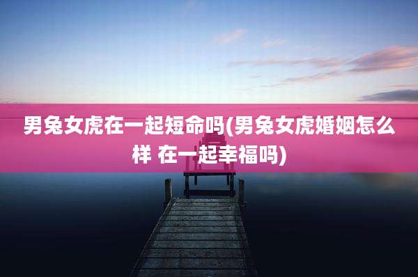男兔女虎在一起短命吗(男兔女虎婚姻怎么样 在一起幸福吗)
