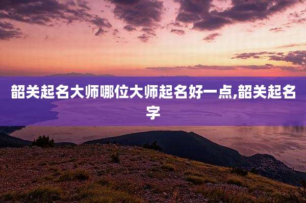 韶关起名大师哪位大师起名好一点,韶关起名字