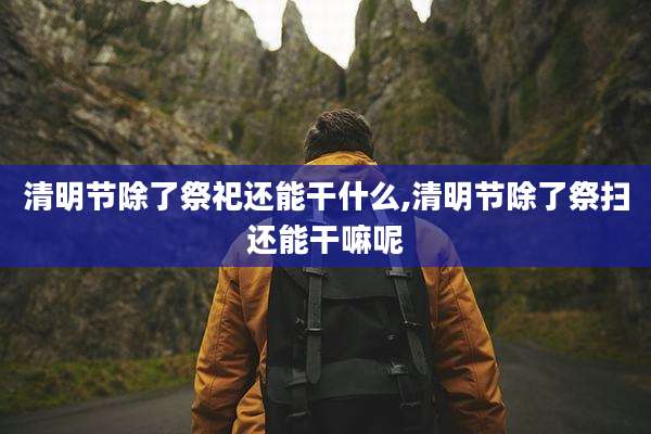 清明节除了祭祀还能干什么,清明节除了祭扫还能干嘛呢