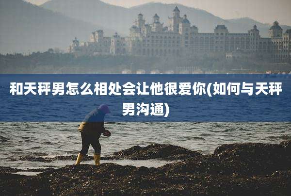 和天秤男怎么相处会让他很爱你(如何与天秤男沟通)