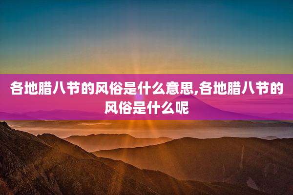 各地腊八节的风俗是什么意思,各地腊八节的风俗是什么呢