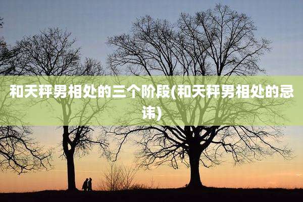 和天秤男相处的三个阶段(和天秤男相处的忌讳)