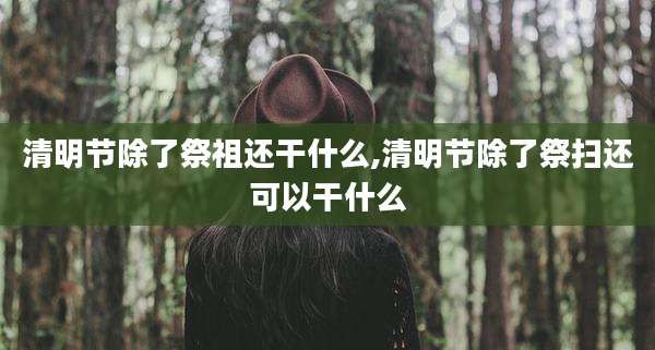 清明节除了祭祖还干什么,清明节除了祭扫还可以干什么
