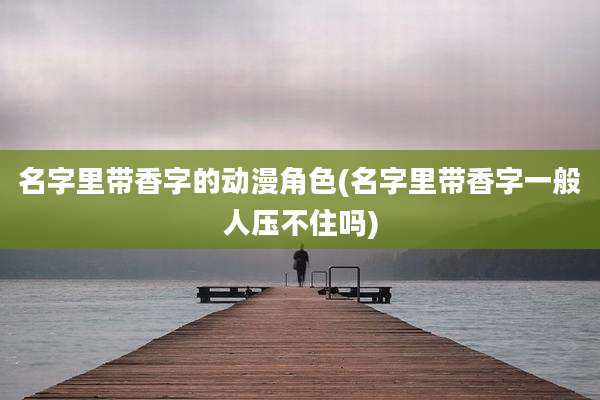 名字里带香字的动漫角色(名字里带香字一般人压不住吗)