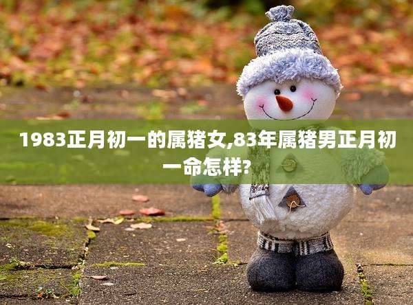 1983正月初一的属猪女,83年属猪男正月初一命怎样?