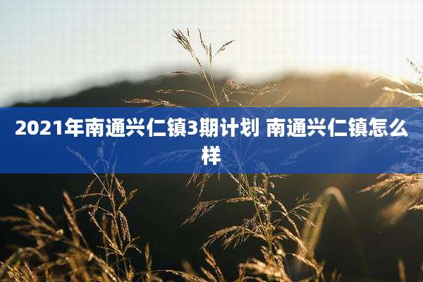 2021年南通兴仁镇3期计划 南通兴仁镇怎么样