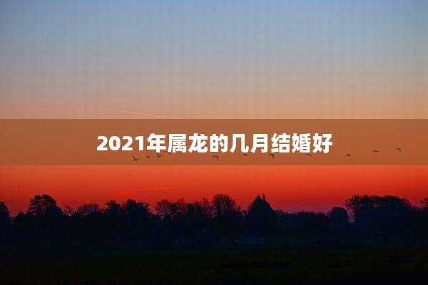 2021年属龙的几月结婚好