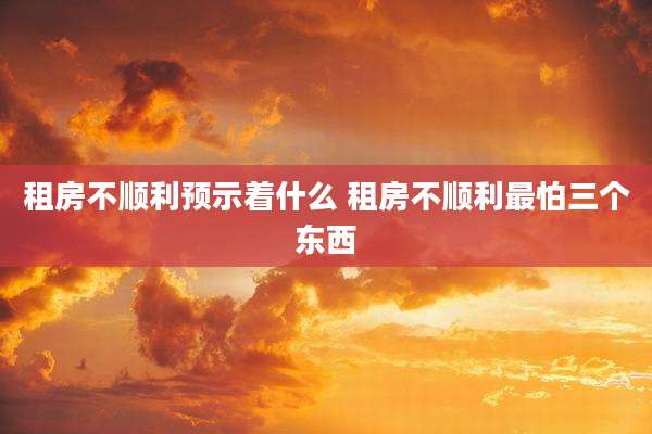 租房不顺利预示着什么 租房不顺利最怕三个东西