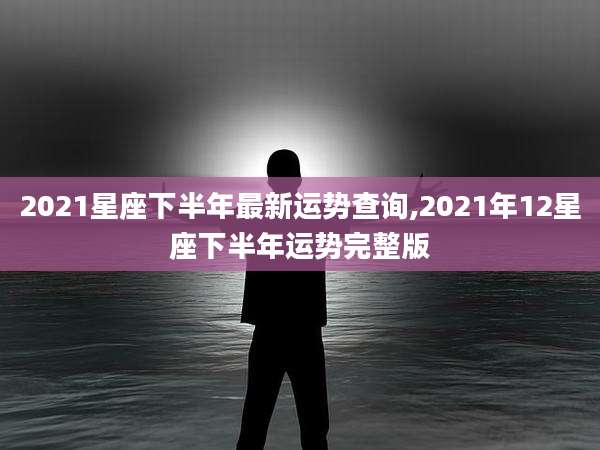 2021星座下半年最新运势查询,2021年12星座下半年运势完整版
