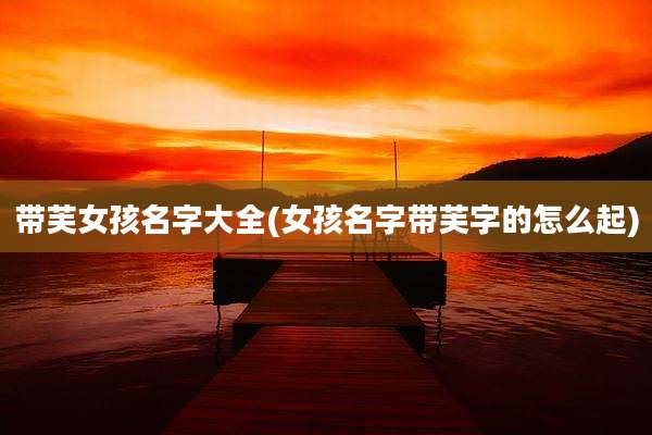 带芙女孩名字大全(女孩名字带芙字的怎么起)