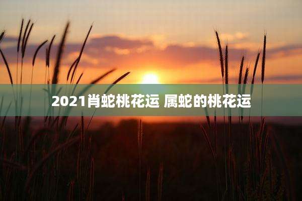 2021肖蛇桃花运 属蛇的桃花运