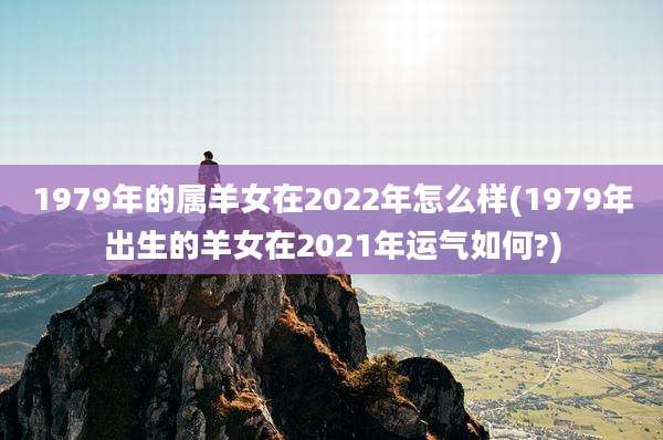 1979年的属羊女在2022年怎么样(1979年出生的羊女在2021年运气如何?)