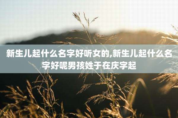 新生儿起什么名字好听女的,新生儿起什么名字好呢男孩姓于在庆字起