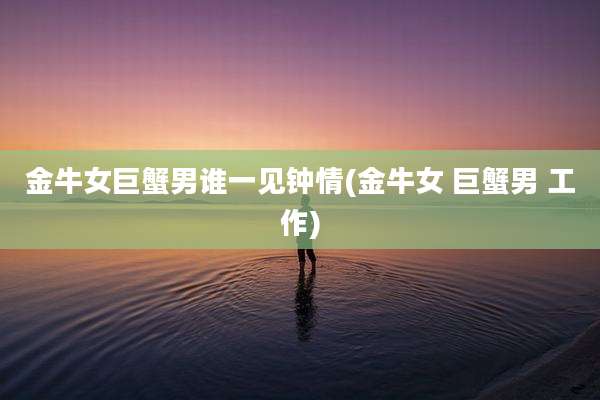 金牛女巨蟹男谁一见钟情(金牛女 巨蟹男 工作)
