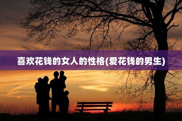 喜欢花钱的女人的性格(爱花钱的男生)