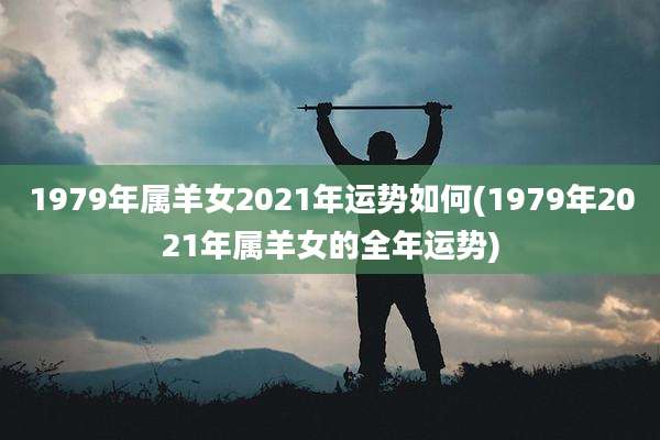 1979年属羊女2021年运势如何(1979年2021年属羊女的全年运势)