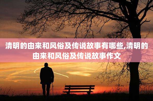 清明的由来和风俗及传说故事有哪些,清明的由来和风俗及传说故事作文
