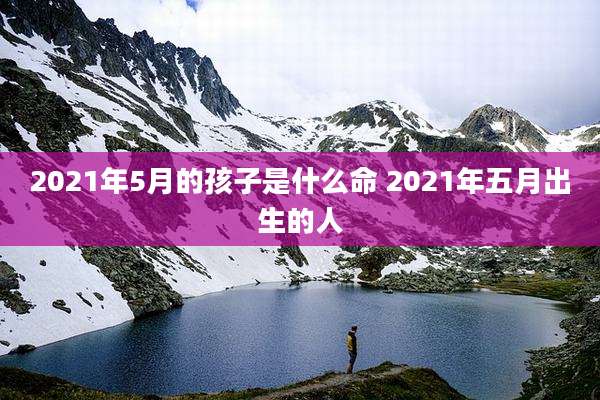 2021年5月的孩子是什么命 2021年五月出生的人