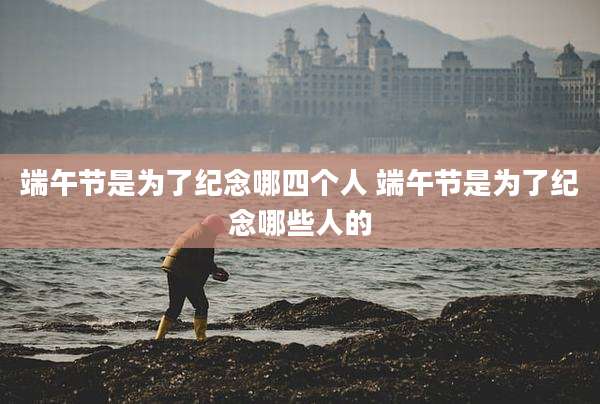 端午节是为了纪念哪四个人 端午节是为了纪念哪些人的