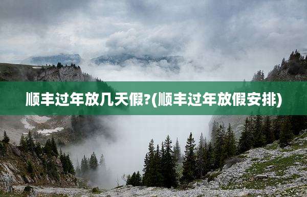 顺丰过年放几天假?(顺丰过年放假安排)