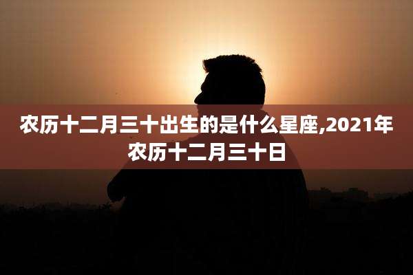 农历十二月三十出生的是什么星座,2021年农历十二月三十日