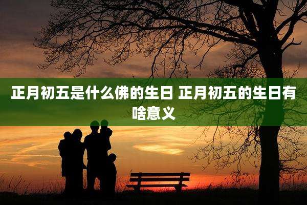 正月初五是什么佛的生日 正月初五的生日有啥意义