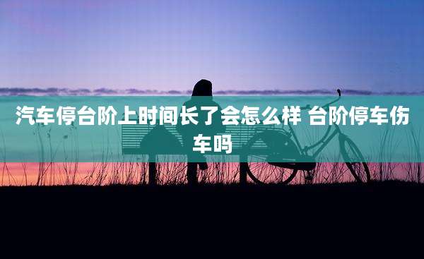 汽车停台阶上时间长了会怎么样 台阶停车伤车吗