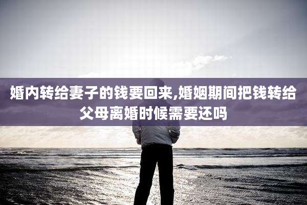 婚内转给妻子的钱要回来,婚姻期间把钱转给父母离婚时候需要还吗