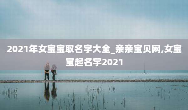 2021年女宝宝取名字大全_亲亲宝贝网,女宝宝起名字2021