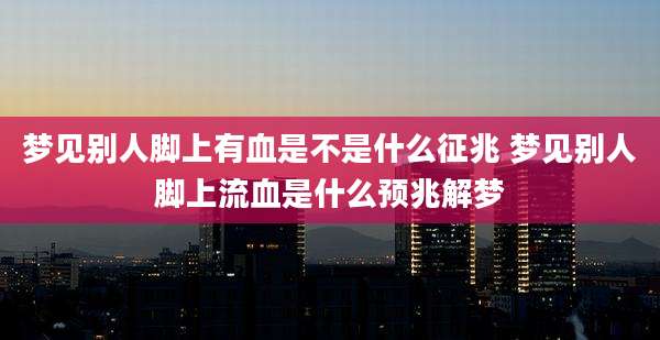 梦见别人脚上有血是不是什么征兆 梦见别人脚上流血是什么预兆解梦