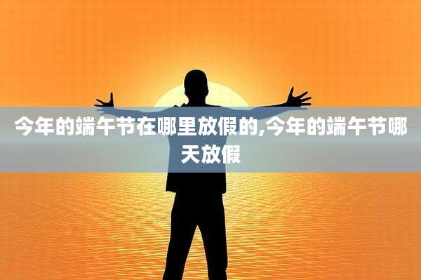 今年的端午节在哪里放假的,今年的端午节哪天放假
