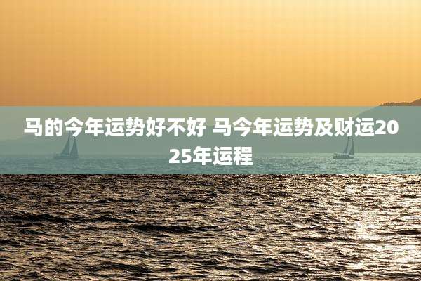 马的今年运势好不好 马今年运势及财运2025年运程
