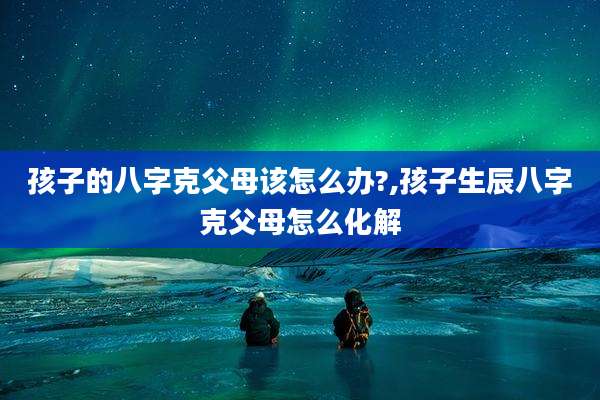 孩子的八字克父母该怎么办?,孩子生辰八字克父母怎么化解