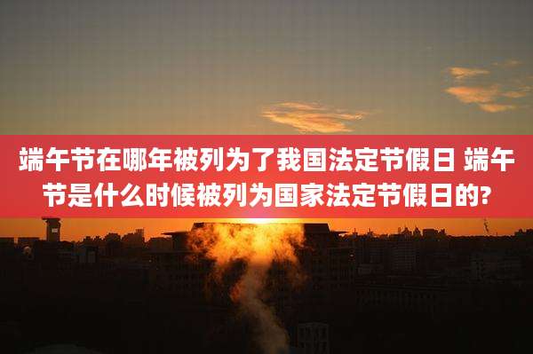 端午节在哪年被列为了我国法定节假日 端午节是什么时候被列为国家法定节假日的?